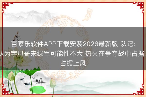 百家乐软件APP下载安装2026最新版 队记: 我认为字母哥来绿军可能性不大 热火在争夺战中占据上风