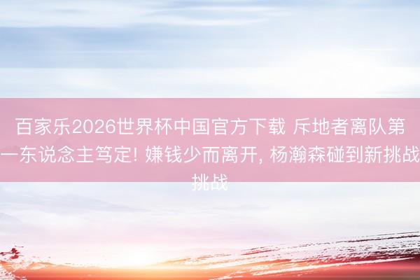 百家乐2026世界杯中国官方下载 斥地者离队第一东说念主笃定! 嫌钱少而离开， 杨瀚森碰到新挑战