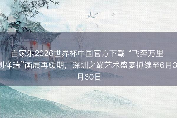 百家乐2026世界杯中国官方下载 “飞奔万里 马到祥瑞”画展再缓期，深圳之巅艺术盛宴抓续至6月30日