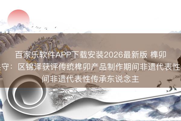 百家乐软件APP下载安装2026最新版 榫卯匠心，代代共守：区锦泽获评传统榫卯产品制作期间非遗代表性传承东说念主