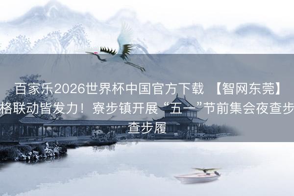 百家乐2026世界杯中国官方下载 【智网东莞】网格联动皆发力！寮步镇开展 “五一”节前集会夜查步履