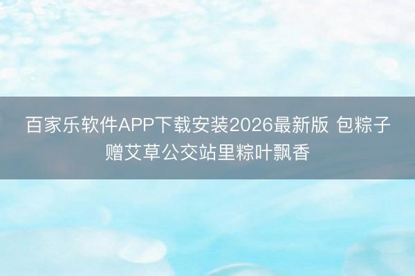 百家乐软件APP下载安装2026最新版 包粽子赠艾草公交站里粽叶飘香