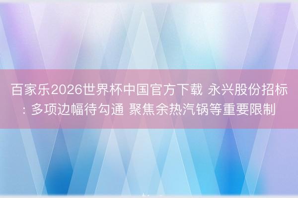 百家乐2026世界杯中国官方下载 永兴股份招标: 多项边幅待勾通 聚焦余热汽锅等重要限制