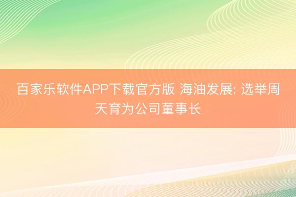 百家乐软件APP下载官方版 海油发展: 选举周天育为公司董事长