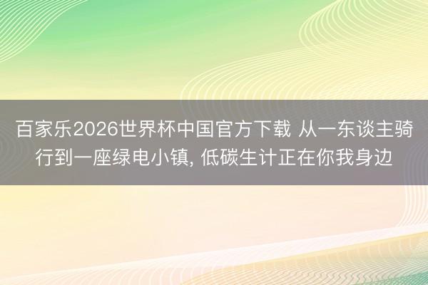 百家乐2026世界杯中国官方下载 从一东谈主骑行到一座绿电小镇， 低碳生计正在你我身边
